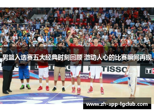 男篮入选赛五大经典时刻回顾 激动人心的比赛瞬间再现 男篮入选赛五大经典时刻回顾 激动人心的比赛瞬间再现