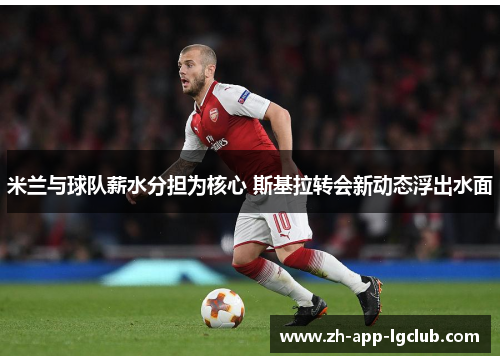 米兰与球队薪水分担为核心 斯基拉转会新动态浮出水面