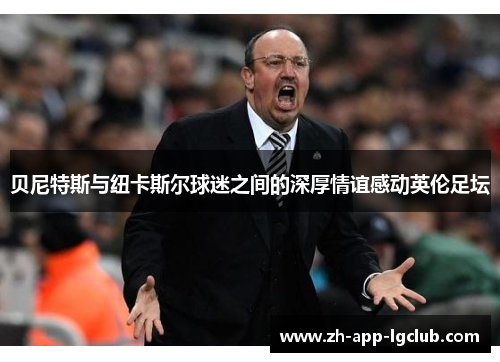 贝尼特斯与纽卡斯尔球迷之间的深厚情谊感动英伦足坛 贝尼特斯与纽卡斯尔球迷之间的深厚情谊感动英伦足坛