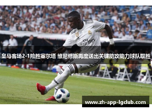 皇马客场2-1险胜塞尔塔 维尼修斯再度送出关键助攻助力球队取胜